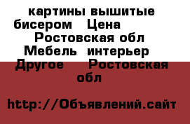 картины вышитые бисером › Цена ­ 1 000 - Ростовская обл. Мебель, интерьер » Другое   . Ростовская обл.